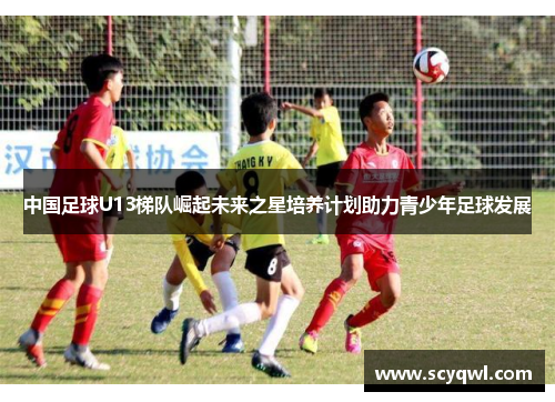 中国足球U13梯队崛起未来之星培养计划助力青少年足球发展